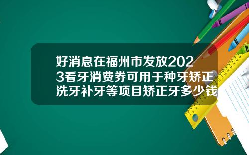 好消息在福州市发放2023看牙消费券可用于种牙矫正洗牙补牙等项目矫正牙多少钱2023年