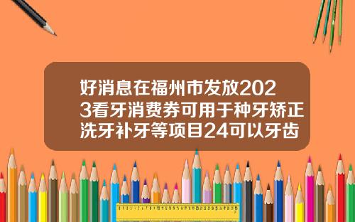 好消息在福州市发放2023看牙消费券可用于种牙矫正洗牙补牙等项目24可以牙齿矫正吗