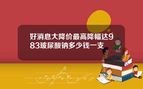 好消息大降价最高降幅达983玻尿酸钠多少钱一支