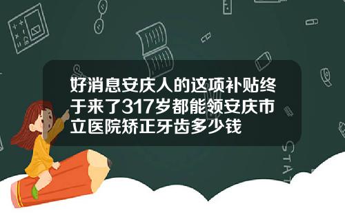 好消息安庆人的这项补贴终于来了317岁都能领安庆市立医院矫正牙齿多少钱