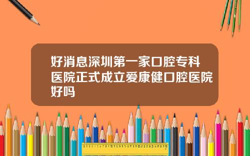 好消息深圳第一家口腔专科医院正式成立爱康健口腔医院好吗