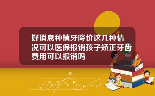 好消息种植牙降价这几种情况可以医保报销孩子矫正牙齿费用可以报销吗