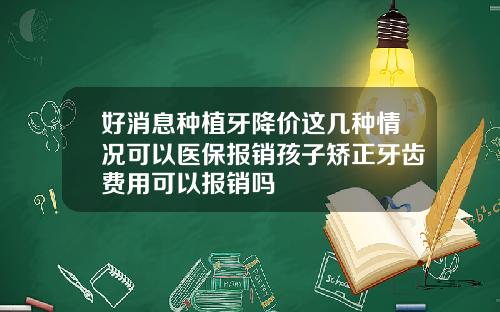 好消息种植牙降价这几种情况可以医保报销孩子矫正牙齿费用可以报销吗