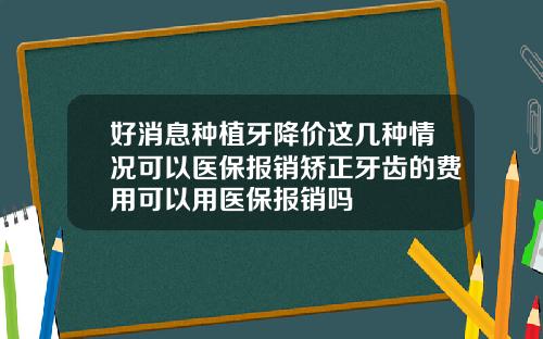 好消息种植牙降价这几种情况可以医保报销矫正牙齿的费用可以用医保报销吗