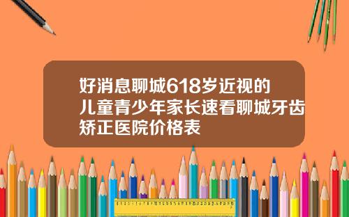 好消息聊城618岁近视的儿童青少年家长速看聊城牙齿矫正医院价格表