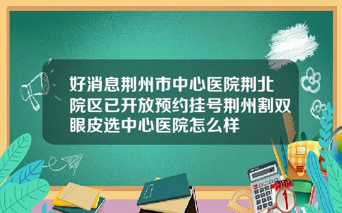 好消息荆州市中心医院荆北院区已开放预约挂号荆州割双眼皮选中心医院怎么样