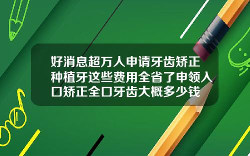 好消息超万人申请牙齿矫正种植牙这些费用全省了申领入口矫正全口牙齿大概多少钱