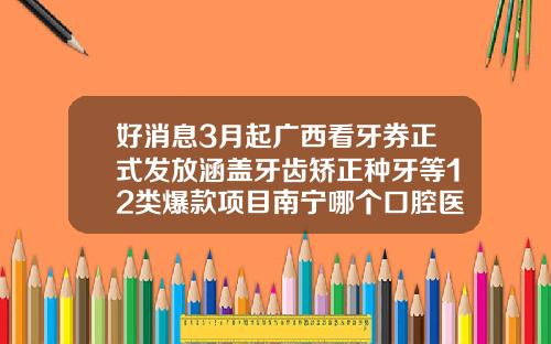 好消息3月起广西看牙券正式发放涵盖牙齿矫正种牙等12类爆款项目南宁哪个口腔医院矫正牙齿比较好