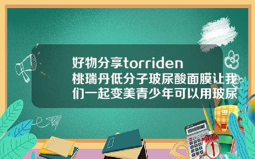 好物分享torriden桃瑞丹低分子玻尿酸面膜让我们一起变美青少年可以用玻尿酸面膜吗