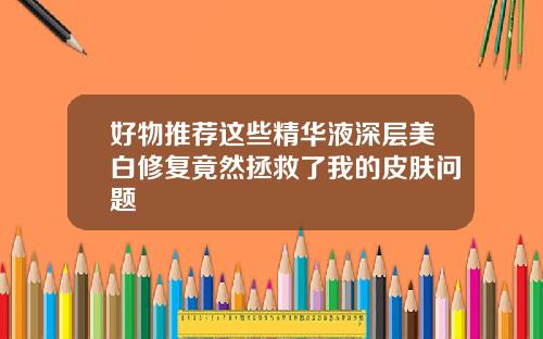 好物推荐这些精华液深层美白修复竟然拯救了我的皮肤问题