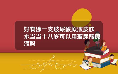 好物涂一支玻尿酸原液皮肤水当当十八岁可以用玻尿酸原液吗