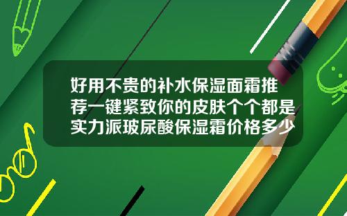 好用不贵的补水保湿面霜推荐一键紧致你的皮肤个个都是实力派玻尿酸保湿霜价格多少钱