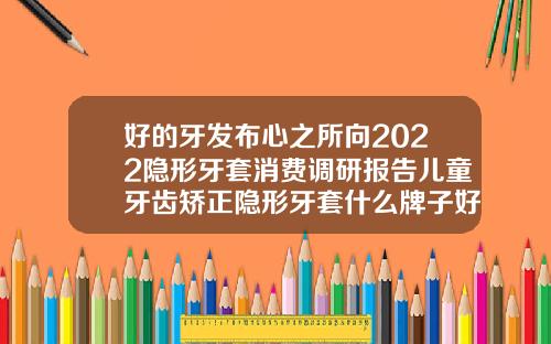 好的牙发布心之所向2022隐形牙套消费调研报告儿童牙齿矫正隐形牙套什么牌子好