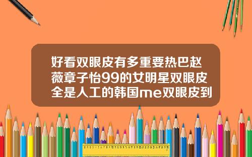 好看双眼皮有多重要热巴赵薇章子怡99的女明星双眼皮全是人工的韩国me双眼皮到底怎么做的
