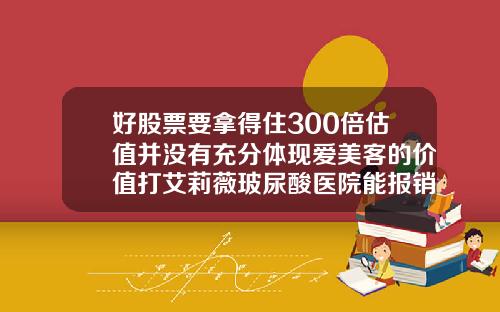 好股票要拿得住300倍估值并没有充分体现爱美客的价值打艾莉薇玻尿酸医院能报销吗