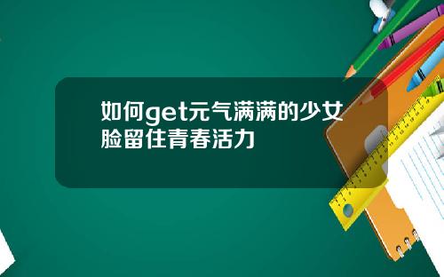 如何get元气满满的少女脸留住青春活力