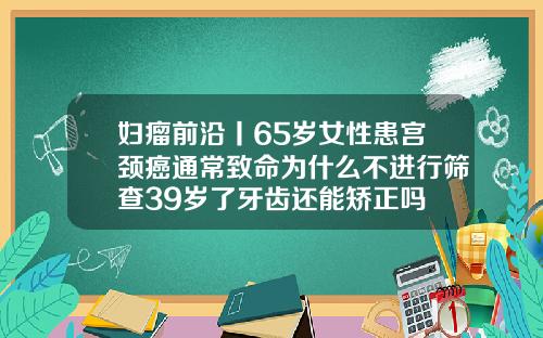 妇瘤前沿丨65岁女性患宫颈癌通常致命为什么不进行筛查39岁了牙齿还能矫正吗