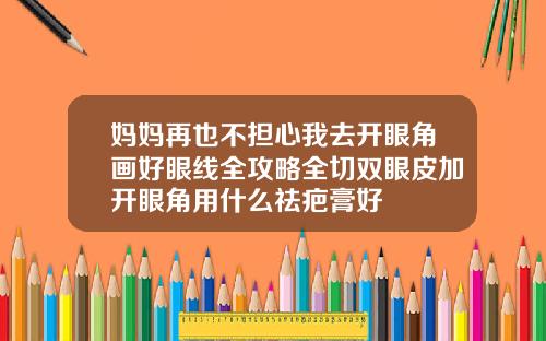 妈妈再也不担心我去开眼角画好眼线全攻略全切双眼皮加开眼角用什么祛疤膏好