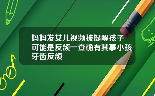 妈妈发女儿视频被提醒孩子可能是反颌一查确有其事小孩牙齿反颌