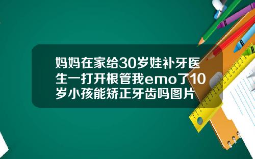 妈妈在家给30岁娃补牙医生一打开根管我emo了10岁小孩能矫正牙齿吗图片