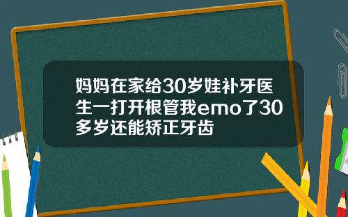 妈妈在家给30岁娃补牙医生一打开根管我emo了30多岁还能矫正牙齿
