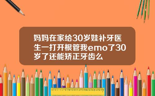 妈妈在家给30岁娃补牙医生一打开根管我emo了30岁了还能矫正牙齿么