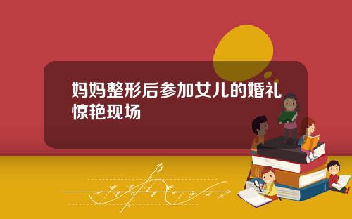 妈妈整形后参加女儿的婚礼惊艳现场