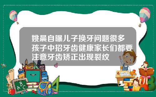 姚晨自曝儿子换牙问题很多孩子中招牙齿健康家长们都要注意牙齿矫正出现裂纹
