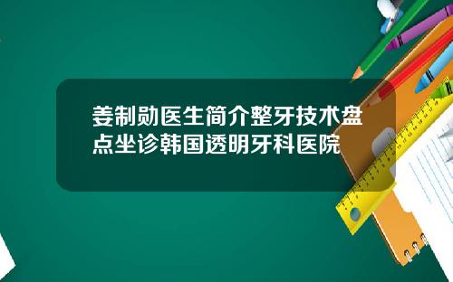 姜制勋医生简介整牙技术盘点坐诊韩国透明牙科医院