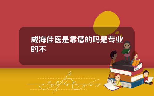 威海佳医是靠谱的吗是专业的不