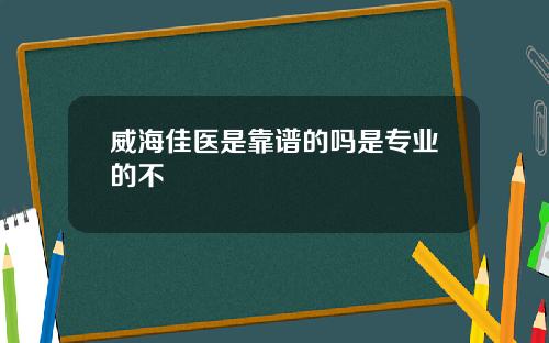 威海佳医是靠谱的吗是专业的不