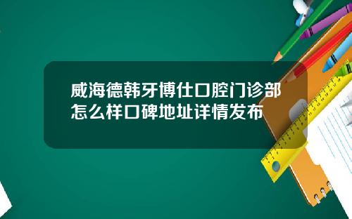 威海德韩牙博仕口腔门诊部怎么样口碑地址详情发布