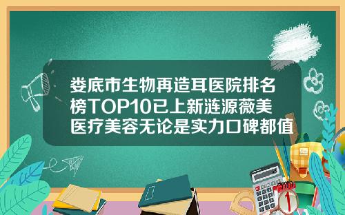娄底市生物再造耳医院排名榜TOP10已上新涟源薇美医疗美容无论是实力口碑都值得推荐