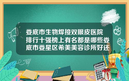 娄底市生物焊接双眼皮医院排行十强榜上有名都是哪些娄底市娄星区希美美容诊所好还便宜