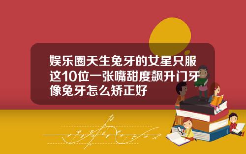 娱乐圈天生兔牙的女星只服这10位一张嘴甜度飙升门牙像兔牙怎么矫正好