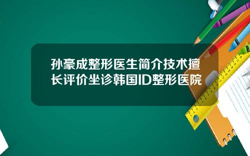 孙豪成整形医生简介技术擅长评价坐诊韩国ID整形医院