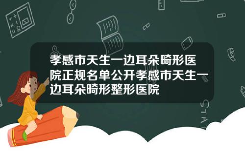 孝感市天生一边耳朵畸形医院正规名单公开孝感市天生一边耳朵畸形整形医院