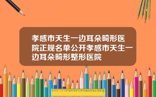 孝感市天生一边耳朵畸形医院正规名单公开孝感市天生一边耳朵畸形整形医院