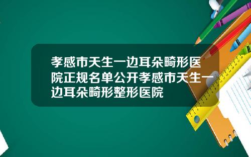 孝感市天生一边耳朵畸形医院正规名单公开孝感市天生一边耳朵畸形整形医院