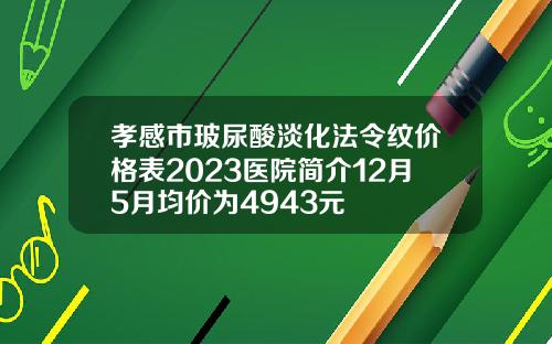 孝感市玻尿酸淡化法令纹价格表2023医院简介12月5月均价为4943元