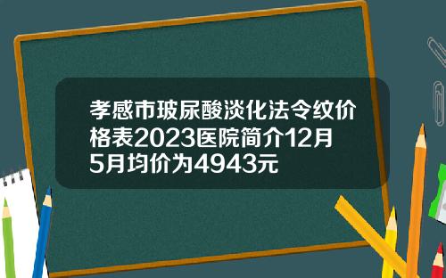 孝感市玻尿酸淡化法令纹价格表2023医院简介12月5月均价为4943元