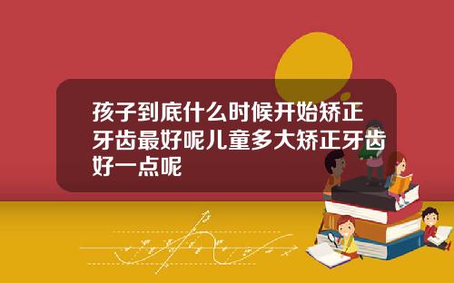 孩子到底什么时候开始矫正牙齿最好呢儿童多大矫正牙齿好一点呢