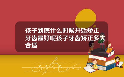 孩子到底什么时候开始矫正牙齿最好呢孩子牙齿矫正多大合适