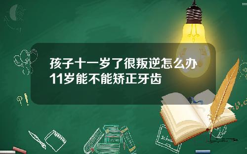 孩子十一岁了很叛逆怎么办11岁能不能矫正牙齿