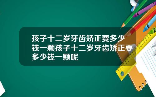 孩子十二岁牙齿矫正要多少钱一颗孩子十二岁牙齿矫正要多少钱一颗呢