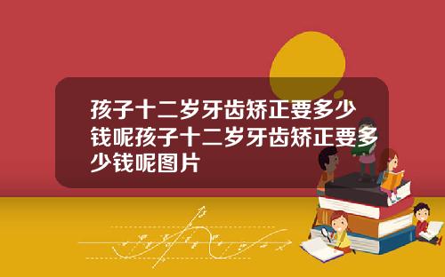 孩子十二岁牙齿矫正要多少钱呢孩子十二岁牙齿矫正要多少钱呢图片