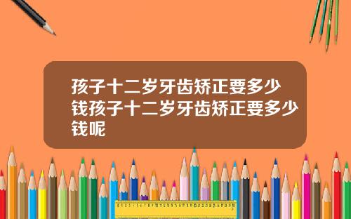 孩子十二岁牙齿矫正要多少钱孩子十二岁牙齿矫正要多少钱呢