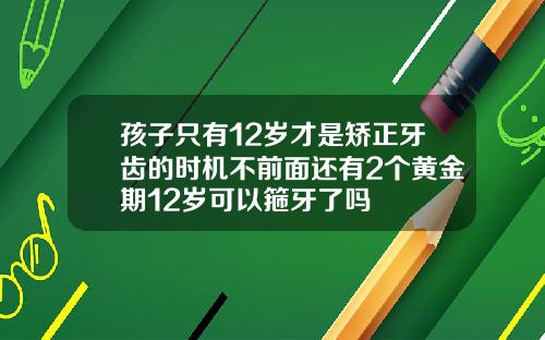 孩子只有12岁才是矫正牙齿的时机不前面还有2个黄金期12岁可以箍牙了吗
