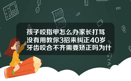 孩子咬指甲怎么办家长打骂没有用教你3招来纠正40岁牙齿咬合不齐需要矫正吗为什么