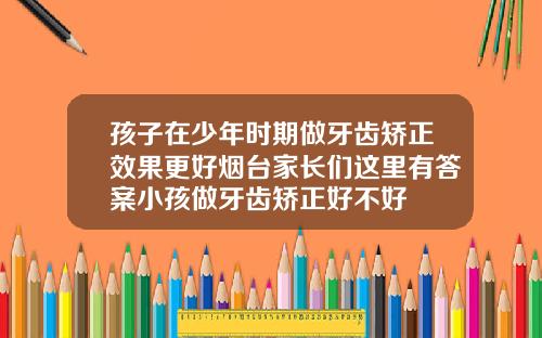 孩子在少年时期做牙齿矫正效果更好烟台家长们这里有答案小孩做牙齿矫正好不好